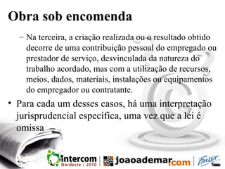Obra sob encomenda
– Na terceira, a criação realizada ou o resultado obtido
decorre de uma contribuição pessoal do empregado ou
prestador de serviço, desvinculada da natureza do
trabalho acordado, mas com a utilização de recursos,
meios, dados, materiais, instalações ou equipamentos
do empregador ou contratante.
• Para cada um desses casos, há uma interpretação
jurisprudencial específica, uma vez que a lei é
omissa
 