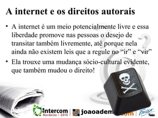A internet e os direitos autorais
• A internet é um meio potencialmente livre e essa
liberdade promove nas pessoas o desejo de
transitar também livremente, até porque nela
ainda não existem leis que a regule no “ir” e “vir”
• Ela trouxe uma mudança sócio-cultural evidente,
que também mudou o direito!
 