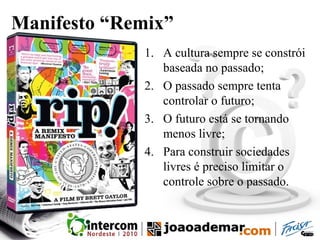 Manifesto “Remix”
1. A cultura sempre se constrói
baseada no passado;
2. O passado sempre tenta
controlar o futuro;
3. O futuro está se tornando
menos livre;
4. Para construir sociedades
livres é preciso limitar o
controle sobre o passado.
 