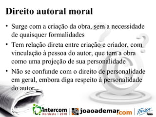 Direito autoral moral
• Surge com a criação da obra, sem a necessidade
de quaisquer formalidades
• Tem relação direta entre criação e criador, com
vinculação à pessoa do autor, que tem a obra
como uma projeção de sua personalidade
• Não se confunde com o direito de personalidade
em geral, embora diga respeito à personalidade
do autor
 
