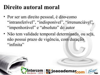 Direito autoral moral
• Por ser um direito pessoal, é dito como
“intransferível”, “indisponível”, “irrenunciável”,
“impenhorável” e “absoluto” do autor
• Não tem validade temporal determinada, ou seja,
não possui prazo de vigência, com duração
“infinita”
 