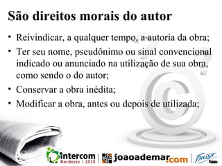 São direitos morais do autor
• Reivindicar, a qualquer tempo, a autoria da obra;
• Ter seu nome, pseudônimo ou sinal convencional
indicado ou anunciado na utilização de sua obra,
como sendo o do autor;
• Conservar a obra inédita;
• Modificar a obra, antes ou depois de utilizada;
 