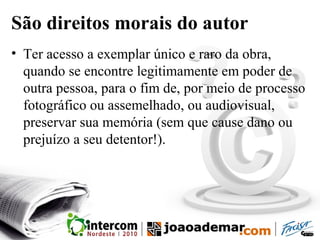 São direitos morais do autor
• Ter acesso a exemplar único e raro da obra,
quando se encontre legitimamente em poder de
outra pessoa, para o fim de, por meio de processo
fotográfico ou assemelhado, ou audiovisual,
preservar sua memória (sem que cause dano ou
prejuízo a seu detentor!).
 