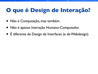 O que é Design de Interação?
• Não é Computação, mas também.
• Não é apenas Interação Humano-Computador.
• É diferente de Design de Interfaces (e de Webdesign).
 