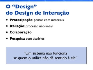 O “Design”
do Design de Interação
• Prototipação: pensar com materiais
• Iteração: processo não-linear
• Colaboração
• Pesquisa com usuários
“Um sistema não funciona
se quem o utiliza não dá sentido à ele”
 