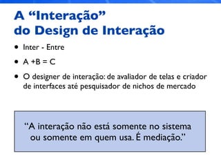 A “Interação”
do Design de Interação
• Inter - Entre
• A +B = C
• O designer de interação: de avaliador de telas e criador
de interfaces até pesquisador de nichos de mercado
“A interação não está somente no sistema
ou somente em quem usa. É mediação.”
 