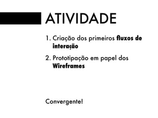 ATIVIDADE
1. Criação dos primeiros ﬂuxos de
interação
2. Prototipação em papel dos
Wireframes
Convergente!
 