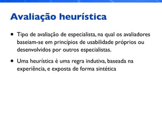 Avaliação heurística
• Tipo de avaliação de especialista, na qual os avaliadores
baseiam-se em princípios de usabilidade próprios ou
desenvolvidos por outros especialistas.
• Uma heurística é uma regra indutiva, baseada na
experiência, e exposta de forma sintética
 