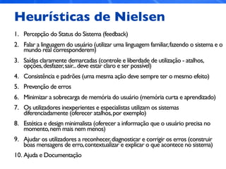 Heurísticas de Nielsen
1. Percepção do Status do Sistema (feedback)
2. Falar a linguagem do usuário (utilizar uma linguagem familiar,fazendo o sistema e o
mundo real corresponderem)
3. Saídas claramente demarcadas (controle e liberdade de utilização - atalhos,
opções,desfazer,sair...deve estar claro e ser possível)
4. Consistência e padrões (uma mesma ação deve sempre ter o mesmo efeito)
5. Prevenção de erros
6. Minimizar a sobrecarga de memória do usuário (memória curta e aprendizado)
7. Os utilizadores inexperientes e especialistas utilizam os sistemas
diferenciadamente (oferecer atalhos,por exemplo)
8. Estética e design minimalista (oferecer a informação que o usuário precisa no
momento,nem mais nem menos)
9. Ajudar os utilizadores a reconhecer,diagnosticar e corrigir os erros (construir
boas mensagens de erro,contextualizar e explicar o que acontece no sistema)
10. Ajuda e Documentação
 