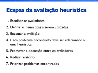 Etapas da avaliação heurística
1. Escolher os avaliadores
2. Deﬁnir as heurísticas a serem utilizadas
3. Executar a avaliação
4. Cada problema encontrado deve ser relacionado à
uma heurística
5. Promover a discussão entre os avaliadores
6. Redigir relatório
7. Priorizar problemas encontrados
 