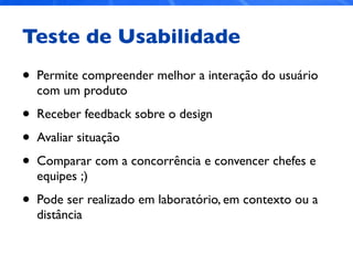 Teste de Usabilidade
• Permite compreender melhor a interação do usuário
com um produto
• Receber feedback sobre o design
• Avaliar situação
• Comparar com a concorrência e convencer chefes e
equipes ;)
• Pode ser realizado em laboratório, em contexto ou a
distância
 