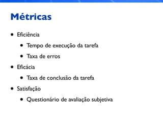 Métricas
• Eﬁciência
• Tempo de execução da tarefa
• Taxa de erros
• Eﬁcácia
• Taxa de conclusão da tarefa
• Satisfação
• Questionário de avaliação subjetiva
 