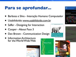 Para se aprofundar...
• Barbosa e Silva - Interação Humano Computador
• Usabilidoido: www.usabilidoido.com.br
• Saffer - Designing for Interaction
• Cooper - About Face 3
• Dan Brown - Communication Design
• Information Architecture
for theWorldWideWeb
 