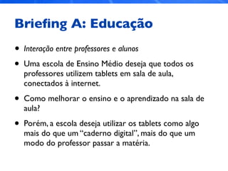 Brieﬁng A: Educação
• Interação entre professores e alunos
• Uma escola de Ensino Médio deseja que todos os
professores utilizem tablets em sala de aula,
conectados à internet.
• Como melhorar o ensino e o aprendizado na sala de
aula?
• Porém, a escola deseja utilizar os tablets como algo
mais do que um “caderno digital”, mais do que um
modo do professor passar a matéria.
 