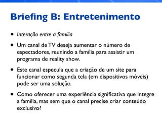 Brieﬁng B: Entretenimento
• Interação entre a família
• Um canal de TV deseja aumentar o número de
espectadores, reunindo a família para assistir um
programa de reality show.
• Este canal especula que a criação de um site para
funcionar como segunda tela (em dispositivos móveis)
pode ser uma solução.
• Como oferecer uma experiência signiﬁcativa que integre
a família, mas sem que o canal precise criar conteúdo
exclusivo?
 