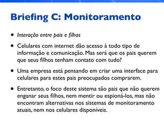 Brieﬁng C: Monitoramento
• Interação entre pais e ﬁlhos
• Celulares com internet dão acesso à todo tipo de
informação e comunicação. Mas será que os pais querem
que seus ﬁlhos tenham contato com tudo?
• Uma empresa está pensando em criar uma interface para
celulares para estes pais preocupados comprarem.
• Entretanto, o foco deste sistema são pais que não querem
enganar seus ﬁlhos, nem mentir ou espioná-los, mas não
encontram alternativas nos sistemas de monitoramento
atuais, nem nos celulares disponíveis.
 