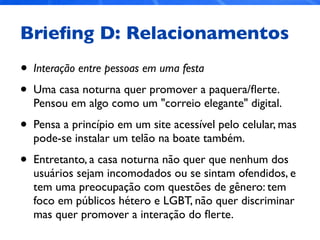 Brieﬁng D: Relacionamentos
• Interação entre pessoas em uma festa
• Uma casa noturna quer promover a paquera/ﬂerte.
Pensou em algo como um "correio elegante" digital.
• Pensa a princípio em um site acessível pelo celular, mas
pode-se instalar um telão na boate também.
• Entretanto, a casa noturna não quer que nenhum dos
usuários sejam incomodados ou se sintam ofendidos, e
tem uma preocupação com questões de gênero: tem
foco em públicos hétero e LGBT, não quer discriminar
mas quer promover a interação do ﬂerte.
 