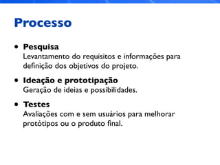 Processo
• Pesquisa
Levantamento do requisitos e informações para
deﬁnição dos objetivos do projeto.
• Ideação e prototipação
Geração de ideias e possibilidades.
• Testes
Avaliações com e sem usuários para melhorar
protótipos ou o produto ﬁnal.
 