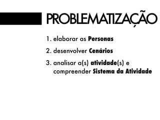 PROBLEMATIZAÇÃO
1. elaborar as Personas
2. desenvolver Cenários
3. analisar a(s) atividade(s) e
compreender Sistema da Atividade
 