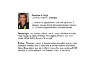 Persona 3: Luigi
Garçom, 30 anos, Brasileiro
Carismático, espontâneo, fala com as mãos. É
agitado, mas se distrai conversando com clientes
ou com outros garçons com muita facilidade.
Tecnologia: usa muito o celular, que é um modelo bem simples,
mas mais para ligar e mandar mensagens. Internet tem foco
social: MSN, Orkut, Facebook, e-mail.
Rotina: Chega um pouco antes do restaurante abrir apenas para
colocar o avental, pois já vem com a roupa e cabelo arrumados.
Vai embora assim que sai o último cliente (ou seja, após as 00:00
em dias normais e depois das 5:00 em finais de semana).
 