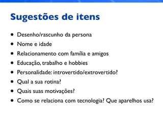 Sugestões de itens
• Desenho/rascunho da persona
• Nome e idade
• Relacionamento com família e amigos
• Educação, trabalho e hobbies
• Personalidade: introvertido/extrovertido?
• Qual a sua rotina?
• Quais suas motivações?
• Como se relaciona com tecnologia? Que aparelhos usa?
 