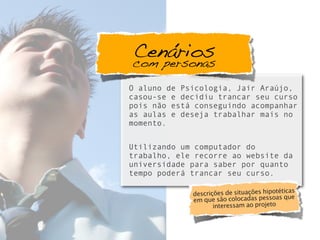 O aluno de Psicologia, Jair Araújo,
casou-se e decidiu trancar seu curso
pois não está conseguindo acompanhar
as aulas e deseja trabalhar mais no
momento.
Utilizando um computador do
trabalho, ele recorre ao website da
universidade para saber por quanto
tempo poderá trancar seu curso.
Cenárioscom personas
descrições de situações hipotéticas
em que são colocadas pessoas que
interessam ao projeto
 