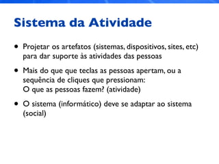 Sistema da Atividade
• Projetar os artefatos (sistemas, dispositivos, sites, etc)
para dar suporte às atividades das pessoas
• Mais do que que teclas as pessoas apertam, ou a
sequência de cliques que pressionam:
O que as pessoas fazem? (atividade)
• O sistema (informático) deve se adaptar ao sistema
(social)
 