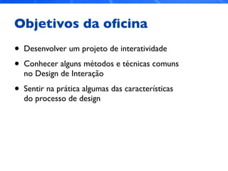 Objetivos da oﬁcina
• Desenvolver um projeto de interatividade
• Conhecer alguns métodos e técnicas comuns
no Design de Interação
• Sentir na prática algumas das características
do processo de design
 