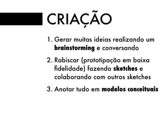 CRIAÇÃO
1. Gerar muitas ideias realizando um
brainstorming e conversando
2. Rabiscar (prototipação em baixa
ﬁdelidade) fazendo sketches e
colaborando com outros sketches
3. Anotar tudo em modelos conceituais
 