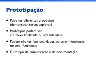 Prototipação
• Pode ter diferentes propósitos
(demonstrar, testar, explorar)
• Protótipos podem ser
em baixa ﬁdelidade ou alta ﬁdelidade
• Podem não ter funcionalidades, ou serem funcionais
ou semi-funcionais
• É um tipo de comunicação e de documentação
 