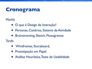 Cronograma
Manhã
• O que é Design de Interação?
• Personas, Cenários, Sistema da Atividade
• Brainstroming, Sketch, Fluxogramas
Tarde
• Wireframes, Storyboard,
• Prototipação em Papel
• Análise Heurística,Teste de Usabilidade
 