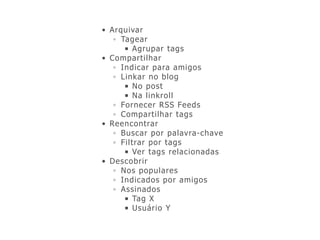 • Arquivar
◦ Tagear
■ Agrupar tags
• Compartilhar
◦ Indicar para amigos
◦ Linkar no blog
■ No post
■ Na linkroll
◦ Fornecer RSS Feeds
◦ Compartilhar tags
• Reencontrar
◦ Buscar por palavra-chave
◦ Filtrar por tags
■ Ver tags relacionadas
• Descobrir
◦ Nos populares
◦ Indicados por amigos
◦ Assinados
■ Tag X
■ Usuário Y
 