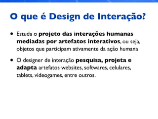 O que é Design de Interação?
• Estuda o projeto das interações humanas
mediadas por artefatos interativos, ou seja,
objetos que participam ativamente da ação humana
• O designer de interação pesquisa, projeta e
adapta artefatos websites, softwares, celulares,
tablets, videogames, entre outros.
 