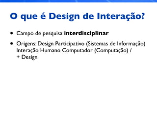O que é Design de Interação?
• Campo de pesquisa interdisciplinar
• Origens: Design Participativo (Sistemas de Informação)
Interação Humano Computador (Computação) /
+ Design
 