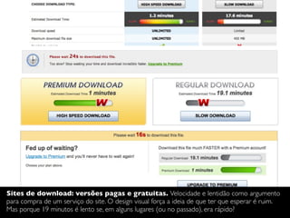 Sites de download: versões pagas e gratuitas. Velocidade e lentidão como argumento
para compra de um serviço do site. O design visual força a ideia de que ter que esperar é ruim.
Mas porque 19 minutos é lento se, em alguns lugares (ou no passado), era rápido?
 