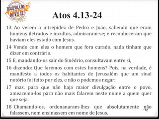 Atos 4.13-24
13 Ao verem a intrepidez de Pedro e João, sabendo que eram
homens iletrados e incultos, admiraram-se; e reconheceram que
haviam eles estado com Jesus.
14 Vendo com eles o homem que fora curado, nada tinham que
dizer em contrário.
15 E, mandando-os sair do Sinédrio, consultavam entre si,
16 dizendo: Que faremos com estes homens? Pois, na verdade, é
manifesto a todos os habitantes de Jerusalém que um sinal
notório foi feito por eles, e não o podemos negar;
17 mas, para que não haja maior divulgação entre o povo,
ameacemo-los para não mais falarem neste nome a quem quer
que seja.
18 Chamando-os, ordenanaram-lhes que absolutamente não
falassem, nem ensinassem em nome de Jesus.
•12
 