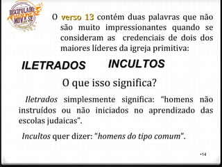 •14
O verso 13verso 13 contém duas palavras que não
são muito impressionantes quando se
consideram as credenciais de dois dos
maiores líderes da igreja primitiva:
ILETRADOSILETRADOS INCULTOSINCULTOS
O que isso significa?
Iletrados simplesmente significa: “homens não
instruídos ou não iniciados no aprendizado das
escolas judaicas”.
Incultos quer dizer: “homens do tipo comum”.
 