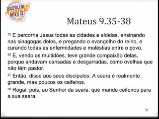 Mateus 9.35-38
•2
35
E percorria Jesus todas as cidades e aldeias, ensinando
nas sinagogas deles, e pregando o evangelho do reino, e
curando todas as enfermidades e moléstias entre o povo.
36
E, vendo as multidões, teve grande compaixão delas,
porque andavam cansadas e desgarradas, como ovelhas que
não têm pastor.
37
Então, disse aos seus discípulos: A seara é realmente
grande, mas poucos os ceifeiros.
38
Rogai, pois, ao Senhor da seara, que mande ceifeiros para
a sua seara.
 