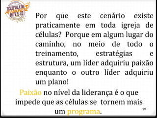 •20
Por que este cenário existe
praticamente em toda igreja de
células? Porque em algum lugar do
caminho, no meio de todo o
treinamento, estratégias e
estrutura, um líder adquiriu paixão
enquanto o outro líder adquiriu
um plano!
Paixão no nível da liderança é o que
impede que as células se tornem mais
um programa.
 