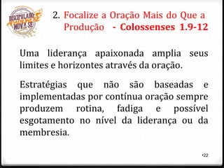 •22
2. Focalize a Oração Mais do Que a
Produção - Colossenses 1.9-12
Uma liderança apaixonada amplia seus
limites e horizontes através da oração.
Estratégias que não são baseadas e
implementadas por contínua oração sempre
produzem rotina, fadiga e possível
esgotamento no nível da liderança ou da
membresia.
 
