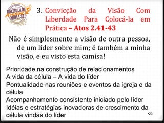 •23
3. Convicção da Visão Com
Liberdade Para Colocá-la em
Prática – Atos 2.41-43
Não é simplesmente a visão de outra pessoa,
de um líder sobre mim; é também a minha
visão, e eu visto esta camisa!
Prioridade na construção de relacionamentos
A vida da célula – A vida do líder
Pontualidade nas reuniões e eventos da igreja e da
célula
Acompanhamento consistente iniciado pelo líder
Idéias e estratégias inovadoras de crescimento da
célula vindas do líder
 