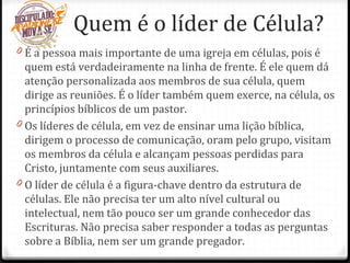 Quem é o líder de Célula?
0 É a pessoa mais importante de uma igreja em células, pois é
quem está verdadeiramente na linha de frente. É ele quem dá
atenção personalizada aos membros de sua célula, quem
dirige as reuniões. É o líder também quem exerce, na célula, os
princípios bíblicos de um pastor.
0 Os líderes de célula, em vez de ensinar uma lição bíblica,
dirigem o processo de comunicação, oram pelo grupo, visitam
os membros da célula e alcançam pessoas perdidas para
Cristo, juntamente com seus auxiliares.
0 O líder de célula é a figura-chave dentro da estrutura de
células. Ele não precisa ter um alto nível cultural ou
intelectual, nem tão pouco ser um grande conhecedor das
Escrituras. Não precisa saber responder a todas as perguntas
sobre a Bíblia, nem ser um grande pregador.
 
