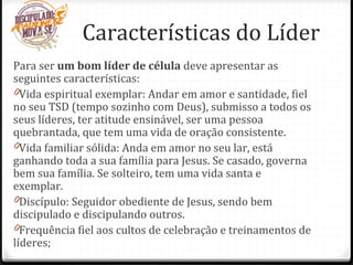 Para ser um bom líder de célula deve apresentar as
seguintes características:
0Vida espiritual exemplar: Andar em amor e santidade, fiel
no seu TSD (tempo sozinho com Deus), submisso a todos os
seus líderes, ter atitude ensinável, ser uma pessoa
quebrantada, que tem uma vida de oração consistente.
0Vida familiar sólida: Anda em amor no seu lar, está
ganhando toda a sua família para Jesus. Se casado, governa
bem sua família. Se solteiro, tem uma vida santa e
exemplar.
0Discípulo: Seguidor obediente de Jesus, sendo bem
discipulado e discipulando outros.
0Frequência fiel aos cultos de celebração e treinamentos de
líderes;
Características do Líder
 