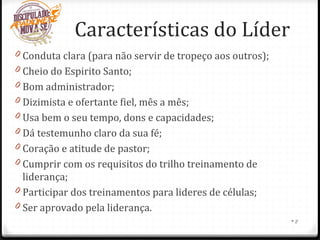 Características do Líder
0 Conduta clara (para não servir de tropeço aos outros);
0 Cheio do Espirito Santo;
0 Bom administrador;
0 Dizimista e ofertante fiel, mês a mês;
0 Usa bem o seu tempo, dons e capacidades;
0 Dá testemunho claro da sua fé;
0 Coração e atitude de pastor;
0 Cumprir com os requisitos do trilho treinamento de
liderança;
0 Participar dos treinamentos para lideres de células;
0 Ser aprovado pela liderança.
•8
 