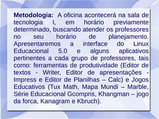 Metodologia: A oficina acontecerá na sala de
tecnologia I, em horário previamente
determinado, buscando atender os professores
no seu horário de planejamento.
Apresentaremos a interface do Linux
Educacional 5.0 e alguns aplicativos
pertinentes a cada grupo de professores, tais
como: ferramentas de produtividade (Editor de
textos - Writer, Editor de apresentações -
Impress e Editor de Planilhas – Calc) e Jogos
Educativos (Tux Math, Mapa Mundi – Marble,
Série Educacional Gcompris, Khangman – jogo
da forca, Kanagram e Kbruch).
 