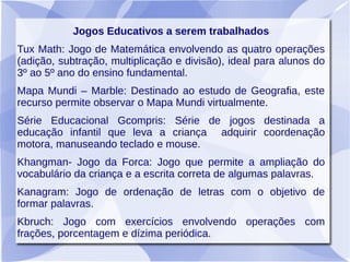 Jogos Educativos a serem trabalhados
Tux Math: Jogo de Matemática envolvendo as quatro operações
(adição, subtração, multiplicação e divisão), ideal para alunos do
3º ao 5º ano do ensino fundamental.
Mapa Mundi – Marble: Destinado ao estudo de Geografia, este
recurso permite observar o Mapa Mundi virtualmente.
Série Educacional Gcompris: Série de jogos destinada a
educação infantil que leva a criança adquirir coordenação
motora, manuseando teclado e mouse.
Khangman- Jogo da Forca: Jogo que permite a ampliação do
vocabulário da criança e a escrita correta de algumas palavras.
Kanagram: Jogo de ordenação de letras com o objetivo de
formar palavras.
Kbruch: Jogo com exercícios envolvendo operações com
frações, porcentagem e dízima periódica.
 