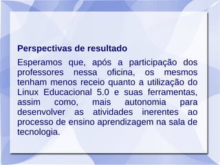 Perspectivas de resultado
Esperamos que, após a participação dos
professores nessa oficina, os mesmos
tenham menos receio quanto a utilização do
Linux Educacional 5.0 e suas ferramentas,
assim como, mais autonomia para
desenvolver as atividades inerentes ao
processo de ensino aprendizagem na sala de
tecnologia.
 