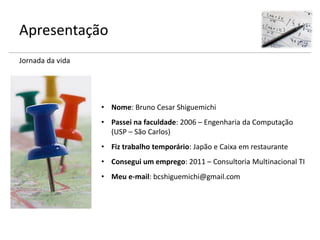 Apresentação
Jornada da vida
• Nome: Bruno Cesar Shiguemichi
• Passei na faculdade: 2006 – Engenharia da Computação
(USP – São Carlos)
• Fiz trabalho temporário: Japão e Caixa em restaurante
• Consegui um emprego: 2011 – Consultoria Multinacional TI
• Meu e-mail: bcshiguemichi@gmail.com
 