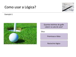 Como usar a Lógica?
Exemplo 1
Quantas bolinhas de golfe
cabem na sala de aula?
Premissas e fatos
Raciocínio lógico
Dica:
 
