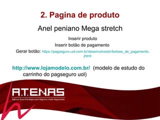 2. Pagina de produto Anel peniano Mega stretch Inserir produto Inserir botão de pagamento  Gerar botão:  https : //pagseguro.uol.com . br/desenvolvedor/botoes_de_pagamento . jhtml   http://www. lojamodelo .com. br /   (modelo de estudo do carrinho do pagseguro uol) 